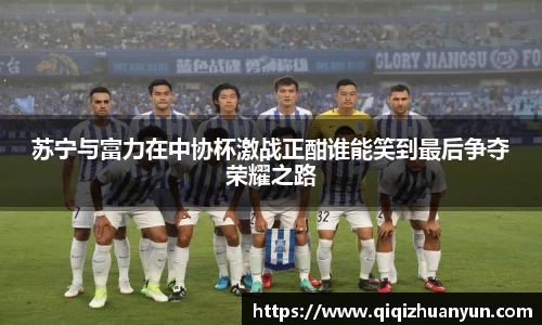 苏宁与富力在中协杯激战正酣谁能笑到最后争夺荣耀之路